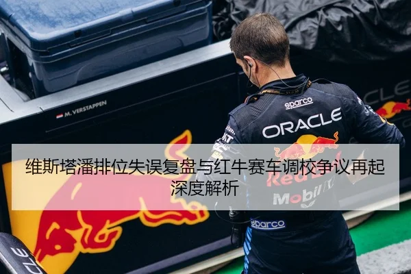 维斯塔潘排位失误复盘与红牛赛车调校争议再起深度解析